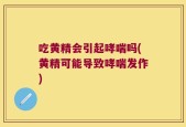吃黄精会引起哮喘吗(黄精可能导致哮喘发作)