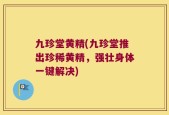 九珍堂黄精(九珍堂推出珍稀黄精，强壮身体一键解决)