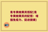 麦冬黄精黄芪搭配(麦冬黄精黄芪的配搭：增强免疫力、促进健康)