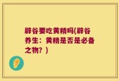 辟谷要吃黄精吗(辟谷养生：黄精是否是必备之物？)