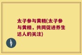 太子参与黄精(太子参与黄精，共同促进养生达人的关注)