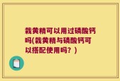 栽黄精可以用过磷酸钙吗(栽黄精与磷酸钙可以搭配使用吗？)