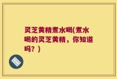 灵芝黄精煮水喝(煮水喝的灵芝黄精，你知道吗？)