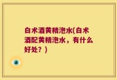 白术酒黄精泡水(白术酒配黄精泡水，有什么好处？)