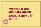 沙参铁皮石斛 黄精 枸杞(沙参黄精枸杞铁皮石斛，补益身体，价值不凡)