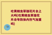 吃黄精虫草雄花片会上火吗(吃黄精虫草雄花片会导致体内热气加重吗)