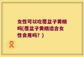 女性可以吃覆盆子黄精吗(覆盆子黄精适合女性食用吗？)