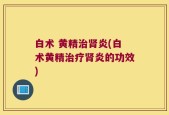白术 黄精治肾炎(白术黄精治疗肾炎的功效)