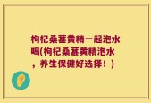 枸杞桑葚黄精一起泡水喝(枸杞桑葚黄精泡水，养生保健好选择！)