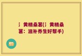 氵黄精桑葚(氵黄精桑葚：滋补养生好帮手)
