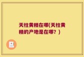 天柱黄精在哪(天柱黄精的产地是在哪？)