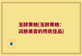 玉酵黄精(玉酵黄精：润肤美容的传统佳品)
