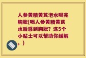 人参黄精黄芪泡水喝完胸胀(喝人参黄精黄芪水后感到胸胀？这5个小贴士可以帮助你缓解。)