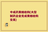 中成药黄精收购(大型制药企业完成黄精收购交易)