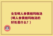女生喝人参黄精玛咖汤(喝人参黄精玛咖汤的好处是什么？)