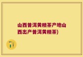 山西普洱黄精茶产地山西出产普洱黄精茶)