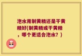 泡水用制黄精还是干黄精好(制黄精或干黄精，哪个更适合泡水？)