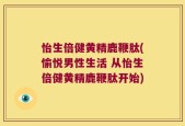 怡生倍健黄精鹿鞭肽(愉悦男性生活 从怡生倍健黄精鹿鞭肽开始)