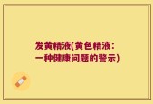 发黄精液(黄色精液：一种健康问题的警示)