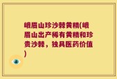 峨眉山珍沙棘黄精(峨眉山出产稀有黄精和珍贵沙棘，独具医药价值)