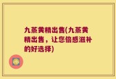 九蒸黄精出售(九蒸黄精出售，让您倍感滋补的好选择)