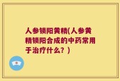 人参锁阳黄精(人参黄精锁阳合成的中药常用于治疗什么？)
