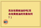亮白祛黄精油好吗(亮白祛黄精油的效果如何？)