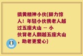 搞黄精神小伙(脚力惊人！年轻小伙携老人越过五座大山 -- 小伙背老人翻越五座大山，助老更爱心)