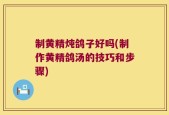 制黄精炖鸽子好吗(制作黄精鸽汤的技巧和步骤)