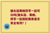 猴头菇黄精茯苓一起可以吗(猴头菇、黄精、茯苓一起搭配服用是否安全有效？)
