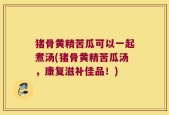 猪骨黄精苦瓜可以一起煮汤(猪骨黄精苦瓜汤，康复滋补佳品！)