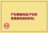 产妇黄精炖汤(产妇饮用黄精炖汤的好处)