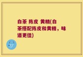 白茶 陈皮 黄精(白茶搭配陈皮和黄精，味道更佳)