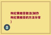 枸杞黄精膏做法(制作枸杞黄精膏的方法分享)