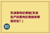 天津黑枸杞黄精(天津出产的黑枸杞黄精有哪些好处？)