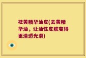 祛黄精华油皮(去黄精华油，让油性皮肤变得更清透光滑)