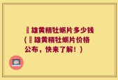 栢雄黄精牡蛎片多少钱(栢雄黄精牡蛎片价格公布，快来了解！)