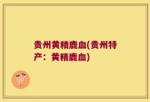 贵州黄精鹿血(贵州特产：黄精鹿血)