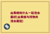 山黄精和什么一起泡水最好(山黄精与何物共浸水最佳)