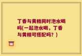 丁香与黄精同时泡水喝吗(一起泡水喝，丁香与黄精可搭配吗？)