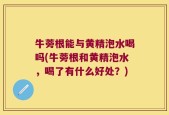 牛蒡根能与黄精泡水喝吗(牛蒡根和黄精泡水，喝了有什么好处？)