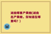 湖南哪里产黄精(湖南出产黄精，你知道在哪里吗？)