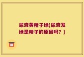 尿液黄精子绿(尿液发绿是精子的原因吗？)