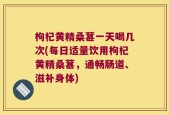 枸杞黄精桑葚一天喝几次(每日适量饮用枸杞黄精桑葚，通畅肠道、滋补身体)