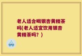 老人适合喝银杏黄精茶吗(老人适宜饮用银杏黄精茶吗？)
