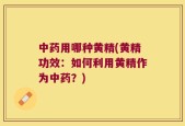 中药用哪种黄精(黄精功效：如何利用黄精作为中药？)
