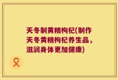 天冬制黄精枸杞(制作天冬黄精枸杞养生品，滋润身体更加健康)