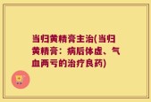 当归黄精膏主治(当归黄精膏：病后体虚、气血两亏的治疗良药)