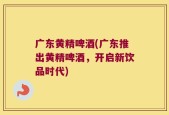 广东黄精啤酒(广东推出黄精啤酒，开启新饮品时代)