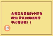 含黄芪和黄精的中药有哪些(黄芪和黄精两种中药有哪些？)